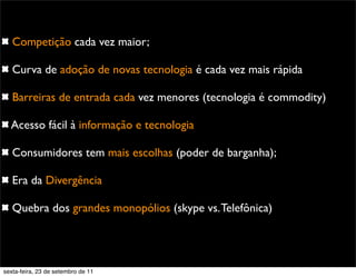 Competição cada vez maior;
Curva de adoção de novas tecnologia é cada vez mais rápida
Barreiras de entrada cada vez menores (tecnologia é commodity)
Acesso fácil à informação e tecnologia
Consumidores tem mais escolhas (poder de barganha);
Era da Divergência
Quebra dos grandes monopólios (skype vs.Telefônica)
sexta-feira, 23 de setembro de 11
 