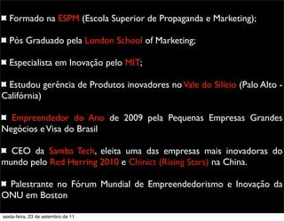 Formado na ESPM (Escola Superior de Propaganda e Marketing);
Pós Graduado pela London School of Marketing;
Especialista em Inovação pelo MIT;
Estudou gerência de Produtos inovadores noVale do Silício (Palo Alto -
Califórnia)
Empreendedor do Ano de 2009 pela Pequenas Empresas Grandes
Negócios eVisa do Brasil
CEO da Samba Tech, eleita uma das empresas mais inovadoras do
mundo pelo Red Herring 2010 e Chinict (Rising Stars) na China.
Palestrante no Fórum Mundial de Empreendedorismo e Inovação da
ONU em Boston
sexta-feira, 23 de setembro de 11
 