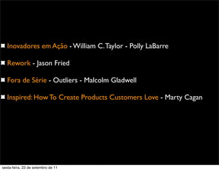 Inovadores em Ação - William C.Taylor - Polly LaBarre
Rework - Jason Fried
Fora de Série - Outliers - Malcolm Gladwell
Inspired: How To Create Products Customers Love - Marty Cagan
sexta-feira, 23 de setembro de 11
 