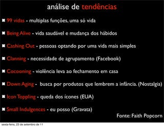 análise de tendências
99 vidas - multiplas funções, uma só vida
Being Alive - vida saudável e mudança dos hábidos
Cashing Out - pessoas optando por uma vida mais simples
Clanning - necessidade de agrupamento (Facebook)
Cocooning - violência leva ao fechamento em casa
Down Aging - busca por produtos que lembrem a infância. (Nostalgia)
Icon Toppling - queda dos ícones (EUA)
Small Indulgences - eu posso (Gravata)
Fonte: Faith Popcorn
sexta-feira, 23 de setembro de 11
 
