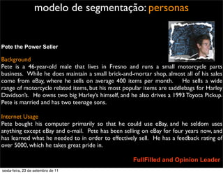 modelo de segmentação: personas
Pete the Power Seller
Background
Pete is a 46-year-old male that lives in Fresno and runs a small motorcycle parts
business.  While he does maintain a small brick-and-mortar shop, almost all of his sales
come from eBay, where he sells on average 400 items per month.    He sells a wide
range of motorcycle related items, but his most popular items are saddlebags for Harley
Davidson’s.  He owns two big Harley’s himself, and he also drives a 1993 Toyota Pickup. 
Pete is married and has two teenage sons.
Internet Usage
Pete bought his computer primarily so that he could use eBay, and he seldom uses
anything except eBay and e-mail.  Pete has been selling on eBay for four years now, and
has learned what he needed to in order to effectively sell.  He has a feedback rating of
over 5000, which he takes great pride in.
FullFilled and Opinion Leader
sexta-feira, 23 de setembro de 11
 