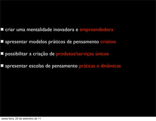 criar uma mentalidade inovadora e empreendedora
apresentar modelos práticos de pensamento criativo
possibilitar a criação de produtos/serviços únicos
apresentar escolas de pensamento práticas e dinâmicas
sexta-feira, 23 de setembro de 11
 