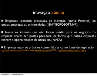 inovação aberta
Empresas licenciam processos de inovação (como Patentes) de
outras empresas ou universidades (IBM/MICROSOFT/HP).
Invenções internas que não forem usadas para os negócios da
empresa devem ser postas para fora, de forma que outras empresas
tenham a oportunidades de utiliza-las. (NASA)
Empresas usam os próprios consumidores como fonte de inspiração.
MyStarbucksIdea.com (StarBucks) e ideastorm.com/ (DELL) - getsatisfaction.com/ (TOOL)
sexta-feira, 23 de setembro de 11
 