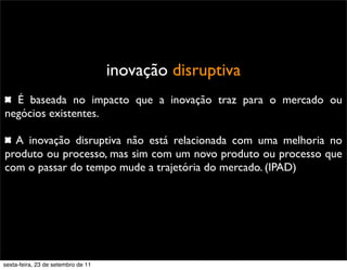 inovação disruptiva
É baseada no impacto que a inovação traz para o mercado ou
negócios existentes.
A inovação disruptiva não está relacionada com uma melhoria no
produto ou processo, mas sim com um novo produto ou processo que
com o passar do tempo mude a trajetória do mercado. (IPAD)
sexta-feira, 23 de setembro de 11
 