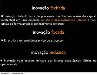 inovação fechada
Inovação fechada trata de processos que limitam o uso do capital
intelectual em uma empresa ao uso e desenvolvimeno interno e não
utiliza de forma ampla o conhecimento externo.
inovação focada
É restrita a um produto, serviço ou processo.
inovação induzida
Inovação com escopo limitado por fatores estratégicos, táticos ou
operacionais.
sexta-feira, 23 de setembro de 11
 