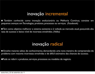 inovação incremental
Também conhecida como inovação evolucionária ou Melhoria Contínua, consiste em
pequenos avanços em Tecnologias, produtos, processos ou serviços. (Facebook)
Tem como objetivo melhorar o sistema existente e é voltada ao mercado atual, possuindo alta
taxa de sucesso e baixo nível de incerteza envolvidos. (Volks)
inovação radical
Envolve maiores saltos de conhecimento, demandando uma nova maneira de compreensão do
problema com maiores incertezas envolvidas e de difícil estimativa das chances de sucesso.
Pode se referir a produtos, serviços, processos ou modelos de negócio.
sexta-feira, 23 de setembro de 11
 