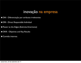inovação na empresa
DAI - Diferenciação por atributos irrelevantes
DRI - Direct Responsible Individual
Power to the Edges (Exército Americano)
OKR - Objetives and Key Results
Comitês internos
sexta-feira, 23 de setembro de 11
 