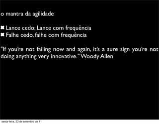 o mantra da agilidade
Lance cedo; Lance com frequência
Falhe cedo, falhe com frequência
"If you’re not failing now and again, it’s a sure sign you’re not
doing anything very innovative." Woody Allen
sexta-feira, 23 de setembro de 11
 