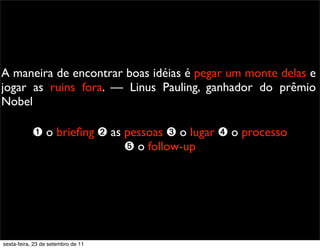 A maneira de encontrar boas idéias é pegar um monte delas e
jogar as ruins fora. — Linus Pauling, ganhador do prêmio
Nobel
➊ o brieﬁng ➋ as pessoas ➌ o lugar ➍ o processo
➎ o follow-up
sexta-feira, 23 de setembro de 11
 
