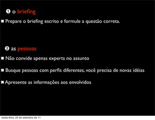 Prepare o brieﬁng escrito e formule a questão correta.
Não convide apenas experts no assunto
Busque pessoas com perﬁs diferentes, você precisa de novas idéias
Apresente as informações aos envolvidos
➊ o brieﬁng
➋ as pessoas
sexta-feira, 23 de setembro de 11
 