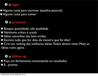 Alguma coisa para escrever (quadro, post-its)
Alguma coisa para comer
➌ o lugar
➍ o processo
Busque quantidade, não qualidade
Nenhuma crítica é aceita
Idéias estranhas são bem-vindas
Escreva tudo que for dito, da maneira que foi dito!
Crie um ranking das melhores idéias.Todos devem votar. Mate as
idéias ruins agora.
Faça um fechamento comentando os resultados
E... pronto.
➎ o follow-up
sexta-feira, 23 de setembro de 11
 