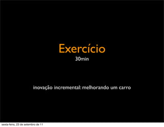 Exercício
30min
inovação incremental: melhorando um carro
sexta-feira, 23 de setembro de 11
 