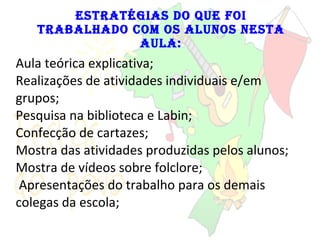 Estratégias do que foi trabalhado com os alunos nesta aula: Aula teórica explicativa; Realizações de atividades individuais e/em grupos; Pesquisa na biblioteca e Labin; Confecção de cartazes; Mostra das atividades produzidas pelos alunos; Mostra de vídeos sobre folclore;   Apresentações do trabalho para os demais colegas da escola; 