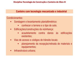 Disciplina Tecnologia da Construção e Canteiro de Obra III
Canteiro com tecnologia mecanizada e industrial
Condicionantes:
 Sondagem e levantamento planialtimétrico:
 conhecer o terreno e o tipo de solo.
 Edificações/construções da vizinhança:
 acautelamento contra danos às edificações
existentes;
 Vias de acesso e códigos de trânsito locais:
 planejamento da recepção/retirada de materiais e
equipamentos;
 Infraestrutura urbana;
 