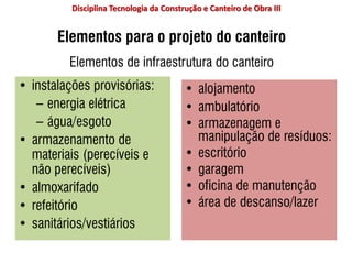 Elementos para o projeto do canteiro
Elementos de infraestrutura do canteiro
• instalações provisórias:
– energia elétrica
– água/esgoto
• armazenamento de
materiais (perecíveis e
não perecíveis)
• almoxarifado
• refeitório
• sanitários/vestiários
• alojamento
• ambulatório
• armazenagem e
manipulação de resíduos:
• escritório
• garagem
• oficina de manutenção
• área de descanso/lazer
Disciplina Tecnologia da Construção e Canteiro de Obra III
 