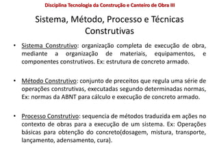Sistema, Método, Processo e Técnicas
Construtivas
• Sistema Construtivo: organização completa de execução de obra,
mediante a organização de materiais, equipamentos, e
componentes construtivos. Ex: estrutura de concreto armado.
• Método Construtivo: conjunto de preceitos que regula uma série de
operações construtivas, executadas segundo determinadas normas,
Ex: normas da ABNT para cálculo e execução de concreto armado.
• Processo Construtivo: sequencia de métodos traduzida em ações no
contexto de obras para a execução de um sistema. Ex: Operações
básicas para obtenção do concreto(dosagem, mistura, transporte,
lançamento, adensamento, cura).
Disciplina Tecnologia da Construção e Canteiro de Obra III
 