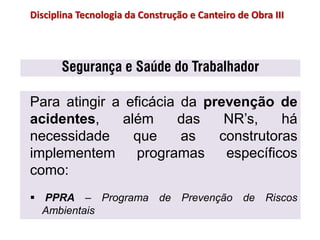 Segurança e Saúde do Trabalhador
Para atingir a eficácia da prevenção de
acidentes, além das NR’s, há
necessidade que as construtoras
implementem programas específicos
como:
 PPRA – Programa de Prevenção de Riscos
Ambientais
Disciplina Tecnologia da Construção e Canteiro de Obra III
 