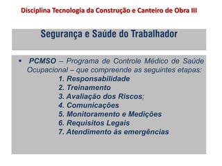 Segurança e Saúde do Trabalhador
 PCMSO – Programa de Controle Médico de Saúde
Ocupacional – que compreende as seguintes etapas:
1. Responsabilidade
2. Treinamento
3. Avaliação dos Riscos;
4. Comunicações
5. Monitoramento e Medições
6. Requisitos Legais
7. Atendimento às emergências
Disciplina Tecnologia da Construção e Canteiro de Obra III
 