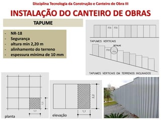 INSTALAÇÃO DO CANTEIRO DE OBRAS
- NR-18
- Segurança
- altura min 2,20 m
- alinhamento do terreno
- espessura mínima de 10 mm
planta elevação
TAPUME
Disciplina Tecnologia da Construção e Canteiro de Obra III
 