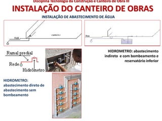 INSTALAÇÃO DO CANTEIRO DE OBRAS
HIDROMETRO:
abastecimento direto de
abastecimento sem
bombeamento
HIDROMETRO: abastecimento
indireto e com bombeamento e
reservatório inferior
INSTALAÇÃO DE ABASTECIMENTO DE ÁGUA
Disciplina Tecnologia da Construção e Canteiro de Obra III
 