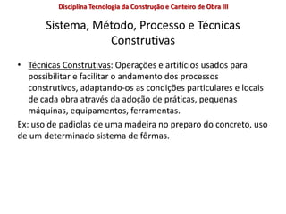 Sistema, Método, Processo e Técnicas
Construtivas
• Técnicas Construtivas: Operações e artifícios usados para
possibilitar e facilitar o andamento dos processos
construtivos, adaptando-os as condições particulares e locais
de cada obra através da adoção de práticas, pequenas
máquinas, equipamentos, ferramentas.
Ex: uso de padiolas de uma madeira no preparo do concreto, uso
de um determinado sistema de fôrmas.
Disciplina Tecnologia da Construção e Canteiro de Obra III
 