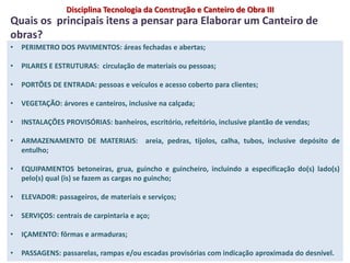 • PERIMETRO DOS PAVIMENTOS: áreas fechadas e abertas;
• PILARES E ESTRUTURAS: circulação de materiais ou pessoas;
• PORTÕES DE ENTRADA: pessoas e veículos e acesso coberto para clientes;
• VEGETAÇÃO: árvores e canteiros, inclusive na calçada;
• INSTALAÇÕES PROVISÓRIAS: banheiros, escritório, refeitório, inclusive plantão de vendas;
• ARMAZENAMENTO DE MATERIAIS: areia, pedras, tijolos, calha, tubos, inclusive depósito de
entulho;
• EQUIPAMENTOS betoneiras, grua, guincho e guincheiro, incluindo a especificação do(s) lado(s)
pelo(s) qual (is) se fazem as cargas no guincho;
• ELEVADOR: passageiros, de materiais e serviços;
• SERVIÇOS: centrais de carpintaria e aço;
• IÇAMENTO: fôrmas e armaduras;
• PASSAGENS: passarelas, rampas e/ou escadas provisórias com indicação aproximada do desnível.
Quais os principais itens a pensar para Elaborar um Canteiro de
obras?
Disciplina Tecnologia da Construção e Canteiro de Obra III
 