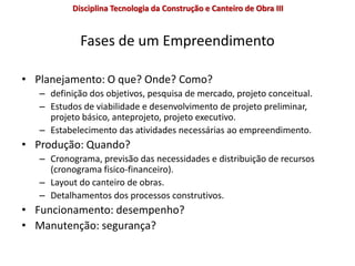 Fases de um Empreendimento
• Planejamento: O que? Onde? Como?
– definição dos objetivos, pesquisa de mercado, projeto conceitual.
– Estudos de viabilidade e desenvolvimento de projeto preliminar,
projeto básico, anteprojeto, projeto executivo.
– Estabelecimento das atividades necessárias ao empreendimento.
• Produção: Quando?
– Cronograma, previsão das necessidades e distribuição de recursos
(cronograma fisico-financeiro).
– Layout do canteiro de obras.
– Detalhamentos dos processos construtivos.
• Funcionamento: desempenho?
• Manutenção: segurança?
Disciplina Tecnologia da Construção e Canteiro de Obra III
 
