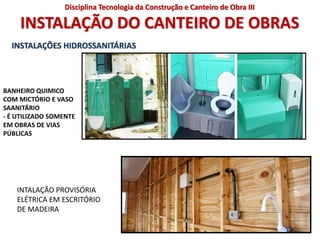INSTALAÇÃO DO CANTEIRO DE OBRAS
INSTALAÇÕES HIDROSSANITÁRIAS
BANHEIRO QUIMICO
COM MICTÓRIO E VASO
SAANITÁRIO
- É UTILIZADO SOMENTE
EM OBRAS DE VIAS
PÚBLICAS
INTALAÇÃO PROVISÓRIA
ELÉTRICA EM ESCRITÓRIO
DE MADEIRA
Disciplina Tecnologia da Construção e Canteiro de Obra III
 
