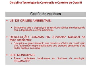 Gestão de resíduos
 LEI DE CRIMES AMBIENTAIS:
 Estabelece que a disposição de resíduos sólidos em desacordo
com a legislação é crime ambiental.
 RESOLUÇÃO CONAMA 307 (Conselho Nacional do
Meio Ambiente):
 Disciplina o gerenciamento dos resíduos sólidos da construção
civil, atribuindo responsabilidades aos grandes geradores e ao
poder público municipal
 LEIS MUNICIPAIS:
 Tornam aplicáveis localmente as diretrizes da resolução
CONAMA 307.
Disciplina Tecnologia da Construção e Canteiro de Obra III
 