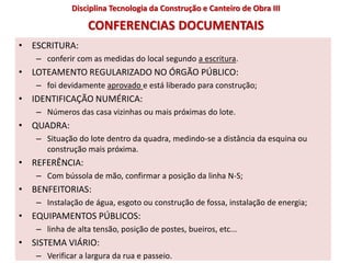 CONFERENCIAS DOCUMENTAIS
• ESCRITURA:
– conferir com as medidas do local segundo a escritura.
• LOTEAMENTO REGULARIZADO NO ÓRGÃO PÚBLICO:
– foi devidamente aprovado e está liberado para construção;
• IDENTIFICAÇÃO NUMÉRICA:
– Números das casa vizinhas ou mais próximas do lote.
• QUADRA:
– Situação do lote dentro da quadra, medindo-se a distância da esquina ou
construção mais próxima.
• REFERÊNCIA:
– Com bússola de mão, confirmar a posição da linha N-S;
• BENFEITORIAS:
– Instalação de água, esgoto ou construção de fossa, instalação de energia;
• EQUIPAMENTOS PÚBLICOS:
– linha de alta tensão, posição de postes, bueiros, etc...
• SISTEMA VIÁRIO:
– Verificar a largura da rua e passeio.
Disciplina Tecnologia da Construção e Canteiro de Obra III
 