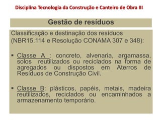 Gestão de resíduos
Classificação e destinação dos resíduos
(NBR15.114 e Resolução CONAMA 307 e 348):
 Classe A : concreto, alvenaria, argamassa,
solos reutilizados ou reciclados na forma de
agregados ou dispostos em Aterros de
Resíduos de Construção Civil.
 Classe B: plásticos, papéis, metais, madeira
reutilizados, reciclados ou encaminhados a
armazenamento temporário.
Disciplina Tecnologia da Construção e Canteiro de Obra III
 