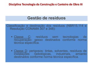 Gestão de resíduos
Classificação e destinação dos resíduos (NBR15.114 e
Resolução CONAMA 307 e 348):
 Classe C: resíduos sem tecnologias de
recuperação: gesso destinados conforme norma
técnica específica.
 Classe D: perigosos: tintas, solventes, resíduos de
instalações radiológicas, industriais, amianto
destinados conforme norma técnica específica.
Disciplina Tecnologia da Construção e Canteiro de Obra III
 