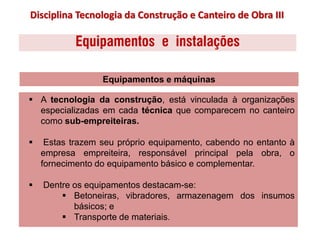 Equipamentos e instalações
 A tecnologia da construção, está vinculada à organizações
especializadas em cada técnica que comparecem no canteiro
como sub-empreiteiras.
 Estas trazem seu próprio equipamento, cabendo no entanto à
empresa empreiteira, responsável principal pela obra, o
fornecimento do equipamento básico e complementar.
 Dentre os equipamentos destacam-se:
 Betoneiras, vibradores, armazenagem dos insumos
básicos; e
 Transporte de materiais.
Equipamentos e máquinas
Disciplina Tecnologia da Construção e Canteiro de Obra III
 