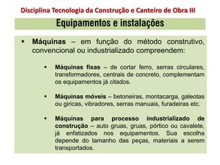  Máquinas – em função do método construtivo,
convencional ou industrializado compreendem:
 Máquinas fixas – de cortar ferro, serras circulares,
transformadores, centrais de concreto, complementam
os equipamentos já citados.
 Máquinas móveis – betoneiras, montacarga, galeotas
ou giricas, vibradores, serras manuais, furadeiras etc.
 Máquinas para processo industrializado de
construção – auto gruas, gruas, pórtico ou cavalete,
já enfatizados nos equipamentos. Sua escolha
depende do tamanho das peças, materiais a serem
transportados.
Equipamentos e instalações
Disciplina Tecnologia da Construção e Canteiro de Obra III
 