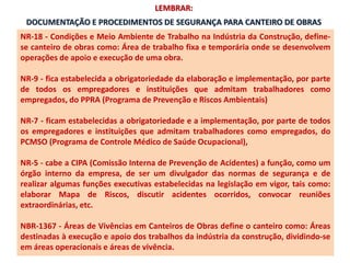 DOCUMENTAÇÃO E PROCEDIMENTOS DE SEGURANÇA PARA CANTEIRO DE OBRAS
NR-18 - Condições e Meio Ambiente de Trabalho na Indústria da Construção, define-
se canteiro de obras como: Área de trabalho fixa e temporária onde se desenvolvem
operações de apoio e execução de uma obra.
NR-9 - fica estabelecida a obrigatoriedade da elaboração e implementação, por parte
de todos os empregadores e instituições que admitam trabalhadores como
empregados, do PPRA (Programa de Prevenção e Riscos Ambientais)
NR-7 - ficam estabelecidas a obrigatoriedade e a implementação, por parte de todos
os empregadores e instituições que admitam trabalhadores como empregados, do
PCMSO (Programa de Controle Médico de Saúde Ocupacional),
NR-5 - cabe a CIPA (Comissão Interna de Prevenção de Acidentes) a função, como um
órgão interno da empresa, de ser um divulgador das normas de segurança e de
realizar algumas funções executivas estabelecidas na legislação em vigor, tais como:
elaborar Mapa de Riscos, discutir acidentes ocorridos, convocar reuniões
extraordinárias, etc.
NBR-1367 - Áreas de Vivências em Canteiros de Obras define o canteiro como: Áreas
destinadas à execução e apoio dos trabalhos da indústria da construção, dividindo-se
em áreas operacionais e áreas de vivência.
LEMBRAR:
 