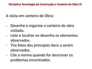 A visita em canteiro de Obra:
- Desenhe e organize o canteiro de obra
visitado.
- Liste e localize no desenho os elementos
observados.
- Tire fotos dos principais itens a serem
observados.
- Cite a norma quando for descrever os
problemas encontrados.
Disciplina Tecnologia da Construção e Canteiro de Obra III
 