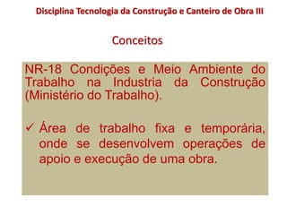 Conceitos
Disciplina Tecnologia da Construção e Canteiro de Obra III
NR-18 Condições e Meio Ambiente do
Trabalho na Industria da Construção
(Ministério do Trabalho).
 Área de trabalho fixa e temporária,
onde se desenvolvem operações de
apoio e execução de uma obra.
 
