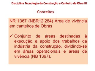 NR 1367 (NBR12.284) Área de vivência
em canteiros de Obras
 Conjunto de áreas destinadas à
execução e apoio dos trabalhos da
indústria da construção, dividindo-se
em áreas operacionais e áreas de
vivência (NB 1367).
Disciplina Tecnologia da Construção e Canteiro de Obra III
Conceitos
 