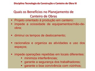  Projeto orientado à produção em canteiro:
 impede a ociosidade de equipamentos/mão-de-
obra;
 diminui os tempos de deslocamento;
 racionaliza e organiza as atividades e uso dos
espaços;
 impede operações repetidas em locais diferentes:
 minimiza interferências;
 garante a segurança dos trabalhadores;
 garante o boa convivência com vizinhos;
Quais os Benefícios no Planejamento de
Canteiro de Obras
Disciplina Tecnologia da Construção e Canteiro de Obra III
 
