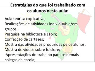Estratégias do que foi trabalhado com os alunos nesta aula: Aula teórica explicativa; Realizações de atividades individuais e/em grupos; Pesquisa na biblioteca e Labin; Confecção de cartazes; Mostra das atividades produzidas pelos alunos; Mostra de vídeos sobre folclore;   Apresentações do trabalho para os demais colegas da escola; 