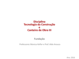 Disciplina
Tecnologia da Construção
e
Canteiro de Obra III
Professores Monica Kofler e Prof. Aldo Arouca
Ano: 2016
Fundação
 