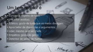 Um bom redator é
• Curioso a respeito de tudo;
• Um leitor assíduo;
• Eclético, gosta de tudo que os meios divulgam;
• Apreciador de discussões e argumentos;
• Líder, mesmo sem ser chefe;
• Empático, gosta de gente;
• Detentor de senso de humor.
 