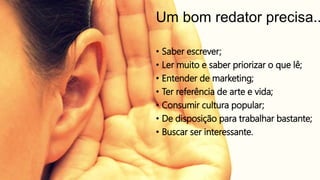 Um bom redator precisa..
• Saber escrever;
• Ler muito e saber priorizar o que lê;
• Entender de marketing;
• Ter referência de arte e vida;
• Consumir cultura popular;
• De disposição para trabalhar bastante;
• Buscar ser interessante.
 