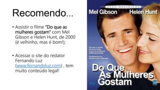 Recomendo...
• Assistir o filme “Do que as
mulheres gostam” com Mel
Gibson e Helen Hunt, de 2000
(é velhinho, mas é bom!);
• Acessar o site do redator
Fernando Luz
(www.fernandoluz.com) , tem
muito conteúdo legal!
 
