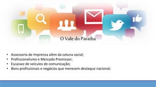 • Assessoria de Imprensa além da coluna social;
• Profissionalismo e Mercado Promissor;
• Escassez de veículos de comunicação;
• Bons profissionais e negócios que merecem destaque nacional;
O Vale doParaíba
 