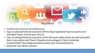 • Escolha uma marca ou um profissional;
• Faça um planejamento de assessoria off-line (Qual segmento? Qual o assunto será
abordado? Quais veículos quer estar?);
• Faça um planejamento de assessoria online (Em quais redes sociais vai estar presente?
Qual o seu público alvo? Qual a frequência de postagem?, Qual o conteúdo
compartilhado? Qual blogueiro/influenciador quer relacionamento?);
• Apresente suas ideias e planos;
Na prática
 
