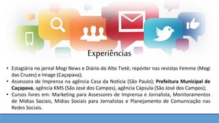 Experiências
• Estagiária no jornal Mogi News e Diário do Alto Tietê; repórter nas revistas Femme (Mogi
das Cruzes) e Image (Caçapava);
• Assessora de Imprensa na agência Casa da Notícia (São Paulo); Prefeitura Municipal de
Caçapava, agência KMS (São José dos Campos), agência Cápsula (São José dos Campos);
• Cursos livres em: Marketing para Assessores de Imprensa e Jornalista, Monitoramentos
de Mídias Sociais, Mídias Sociais para Jornalistas e Planejamento de Comunicação nas
Redes Sociais.
 
