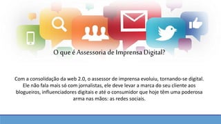 Com a consolidação da web 2.0, o assessor de imprensa evoluiu, tornando-se digital.
Ele não fala mais só com jornalistas, ele deve levar a marca do seu cliente aos
blogueiros, influenciadores digitais e até o consumidor que hoje têm uma poderosa
arma nas mãos: as redes sociais.
O queé Assessoria de Imprensa Digital?
 