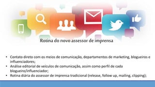 • Contato direto com os meios de comunicação, departamentos de marketing, blogueiros e
influenciadores;
• Análise editorial de veículos de comunicação, assim como perfil de cada
blogueiro/influenciador;
• Rotina diária do assessor de imprensa tradicional (release, follow up, mailing, clipping);
Rotina do novo assessor de imprensa
 
