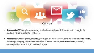 • Assessoria Offline: planejamento, produção de release, follow up, estruturação de
mailing, clipping, relações públicas;
• Assessoria Online: planejamento, produção de release exclusivo, relacionamento direto,
follow up, clipping, acompanhamento das redes sociais, monitoramento, alcance,
estratégia de comunicação e conteúdo, etc.
Off xon
 